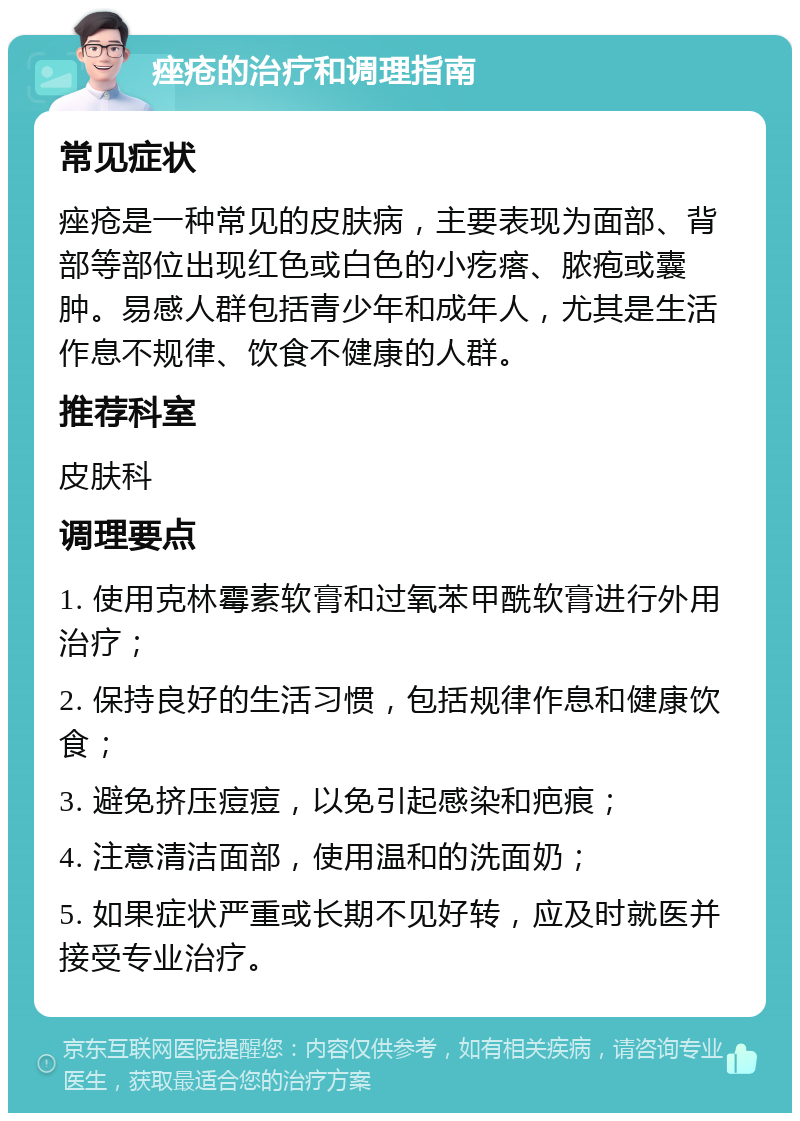 痤疮的治疗和调理指南 常见症状 痤疮是一种常见的皮肤病，主要表现为面部、背部等部位出现红色或白色的小疙瘩、脓疱或囊肿。易感人群包括青少年和成年人，尤其是生活作息不规律、饮食不健康的人群。 推荐科室 皮肤科 调理要点 1. 使用克林霉素软膏和过氧苯甲酰软膏进行外用治疗； 2. 保持良好的生活习惯，包括规律作息和健康饮食； 3. 避免挤压痘痘，以免引起感染和疤痕； 4. 注意清洁面部，使用温和的洗面奶； 5. 如果症状严重或长期不见好转，应及时就医并接受专业治疗。