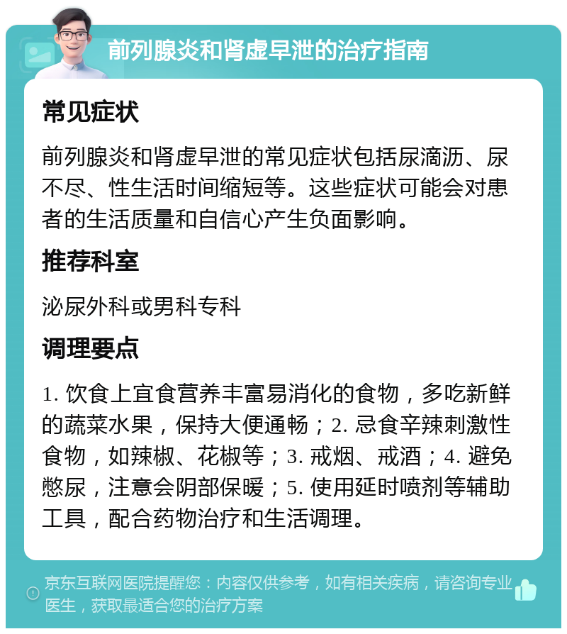 前列腺炎和肾虚早泄的治疗指南 常见症状 前列腺炎和肾虚早泄的常见症状包括尿滴沥、尿不尽、性生活时间缩短等。这些症状可能会对患者的生活质量和自信心产生负面影响。 推荐科室 泌尿外科或男科专科 调理要点 1. 饮食上宜食营养丰富易消化的食物，多吃新鲜的蔬菜水果，保持大便通畅；2. 忌食辛辣刺激性食物，如辣椒、花椒等；3. 戒烟、戒酒；4. 避免憋尿，注意会阴部保暖；5. 使用延时喷剂等辅助工具，配合药物治疗和生活调理。