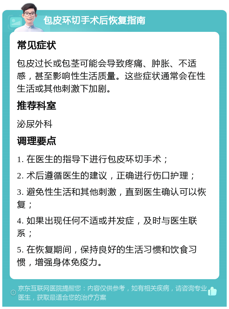 包皮环切手术后恢复指南 常见症状 包皮过长或包茎可能会导致疼痛、肿胀、不适感，甚至影响性生活质量。这些症状通常会在性生活或其他刺激下加剧。 推荐科室 泌尿外科 调理要点 1. 在医生的指导下进行包皮环切手术； 2. 术后遵循医生的建议，正确进行伤口护理； 3. 避免性生活和其他刺激，直到医生确认可以恢复； 4. 如果出现任何不适或并发症，及时与医生联系； 5. 在恢复期间，保持良好的生活习惯和饮食习惯，增强身体免疫力。