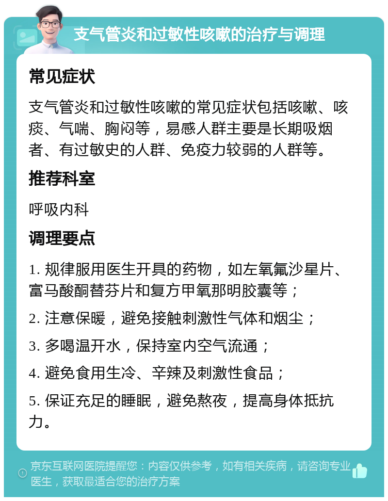 支气管炎和过敏性咳嗽的治疗与调理 常见症状 支气管炎和过敏性咳嗽的常见症状包括咳嗽、咳痰、气喘、胸闷等，易感人群主要是长期吸烟者、有过敏史的人群、免疫力较弱的人群等。 推荐科室 呼吸内科 调理要点 1. 规律服用医生开具的药物，如左氧氟沙星片、富马酸酮替芬片和复方甲氧那明胶囊等； 2. 注意保暖，避免接触刺激性气体和烟尘； 3. 多喝温开水，保持室内空气流通； 4. 避免食用生冷、辛辣及刺激性食品； 5. 保证充足的睡眠，避免熬夜，提高身体抵抗力。