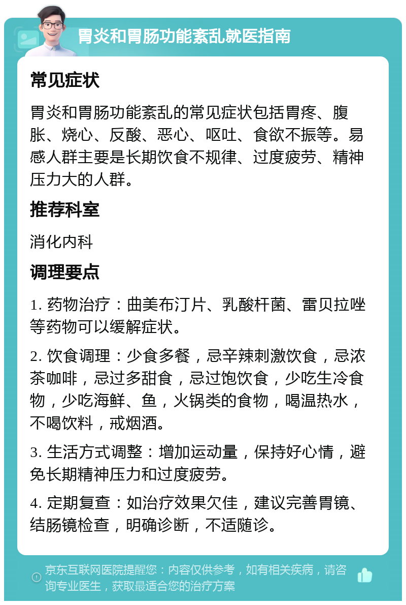 胃炎和胃肠功能紊乱就医指南 常见症状 胃炎和胃肠功能紊乱的常见症状包括胃疼、腹胀、烧心、反酸、恶心、呕吐、食欲不振等。易感人群主要是长期饮食不规律、过度疲劳、精神压力大的人群。 推荐科室 消化内科 调理要点 1. 药物治疗：曲美布汀片、乳酸杆菌、雷贝拉唑等药物可以缓解症状。 2. 饮食调理：少食多餐，忌辛辣刺激饮食，忌浓茶咖啡，忌过多甜食，忌过饱饮食，少吃生冷食物，少吃海鲜、鱼，火锅类的食物，喝温热水，不喝饮料，戒烟酒。 3. 生活方式调整：增加运动量，保持好心情，避免长期精神压力和过度疲劳。 4. 定期复查：如治疗效果欠佳，建议完善胃镜、结肠镜检查，明确诊断，不适随诊。