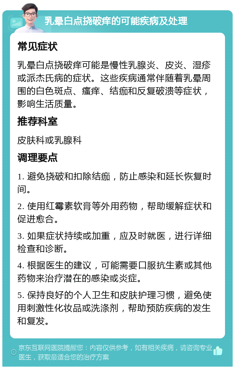 乳晕白点挠破痒的可能疾病及处理 常见症状 乳晕白点挠破痒可能是慢性乳腺炎、皮炎、湿疹或派杰氏病的症状。这些疾病通常伴随着乳晕周围的白色斑点、瘙痒、结痂和反复破溃等症状，影响生活质量。 推荐科室 皮肤科或乳腺科 调理要点 1. 避免挠破和扣除结痂，防止感染和延长恢复时间。 2. 使用红霉素软膏等外用药物，帮助缓解症状和促进愈合。 3. 如果症状持续或加重，应及时就医，进行详细检查和诊断。 4. 根据医生的建议，可能需要口服抗生素或其他药物来治疗潜在的感染或炎症。 5. 保持良好的个人卫生和皮肤护理习惯，避免使用刺激性化妆品或洗涤剂，帮助预防疾病的发生和复发。