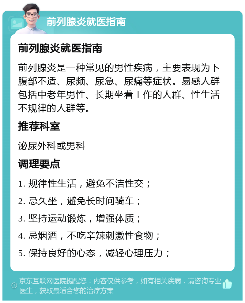 前列腺炎就医指南 前列腺炎就医指南 前列腺炎是一种常见的男性疾病，主要表现为下腹部不适、尿频、尿急、尿痛等症状。易感人群包括中老年男性、长期坐着工作的人群、性生活不规律的人群等。 推荐科室 泌尿外科或男科 调理要点 1. 规律性生活，避免不洁性交； 2. 忌久坐，避免长时间骑车； 3. 坚持运动锻炼，增强体质； 4. 忌烟酒，不吃辛辣刺激性食物； 5. 保持良好的心态，减轻心理压力；