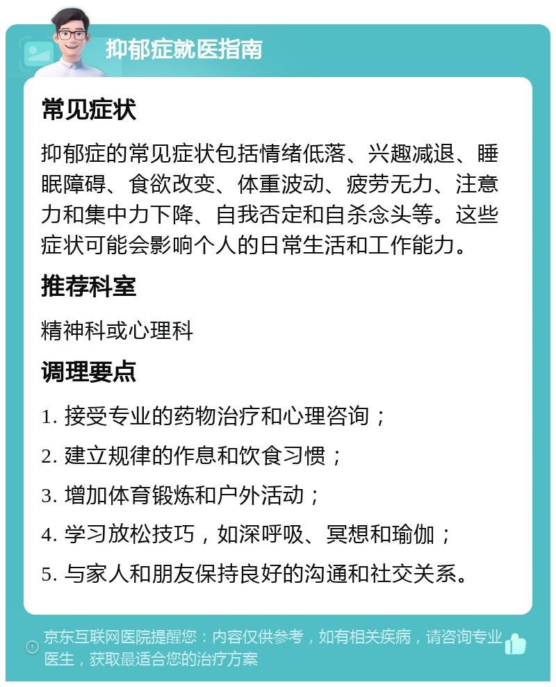 抑郁症就医指南 常见症状 抑郁症的常见症状包括情绪低落、兴趣减退、睡眠障碍、食欲改变、体重波动、疲劳无力、注意力和集中力下降、自我否定和自杀念头等。这些症状可能会影响个人的日常生活和工作能力。 推荐科室 精神科或心理科 调理要点 1. 接受专业的药物治疗和心理咨询； 2. 建立规律的作息和饮食习惯； 3. 增加体育锻炼和户外活动； 4. 学习放松技巧，如深呼吸、冥想和瑜伽； 5. 与家人和朋友保持良好的沟通和社交关系。