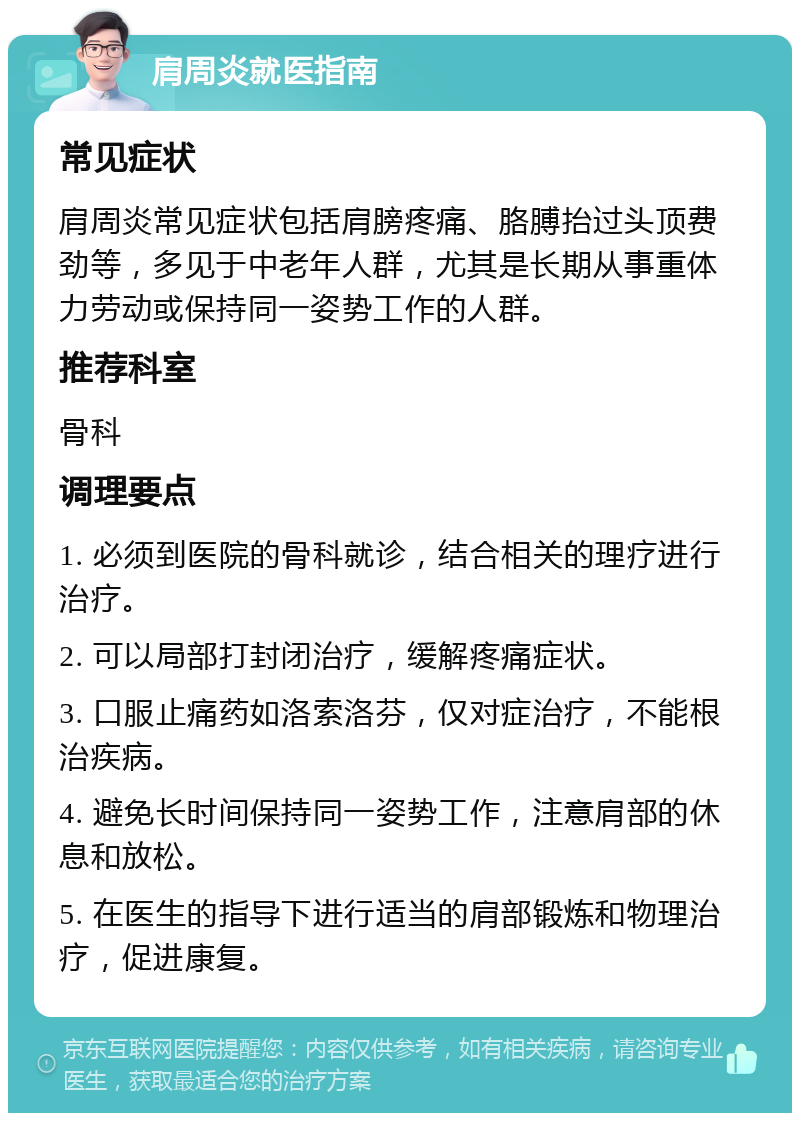 肩周炎就医指南 常见症状 肩周炎常见症状包括肩膀疼痛、胳膊抬过头顶费劲等，多见于中老年人群，尤其是长期从事重体力劳动或保持同一姿势工作的人群。 推荐科室 骨科 调理要点 1. 必须到医院的骨科就诊，结合相关的理疗进行治疗。 2. 可以局部打封闭治疗，缓解疼痛症状。 3. 口服止痛药如洛索洛芬，仅对症治疗，不能根治疾病。 4. 避免长时间保持同一姿势工作，注意肩部的休息和放松。 5. 在医生的指导下进行适当的肩部锻炼和物理治疗，促进康复。