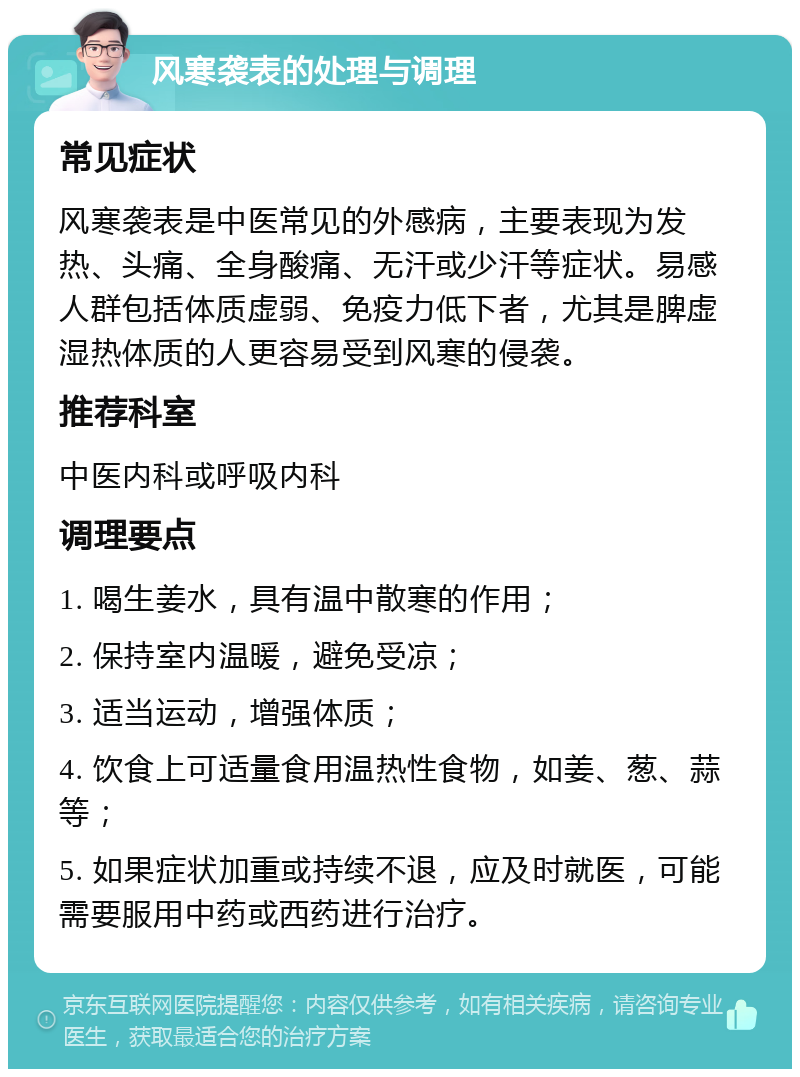 风寒袭表的处理与调理 常见症状 风寒袭表是中医常见的外感病，主要表现为发热、头痛、全身酸痛、无汗或少汗等症状。易感人群包括体质虚弱、免疫力低下者，尤其是脾虚湿热体质的人更容易受到风寒的侵袭。 推荐科室 中医内科或呼吸内科 调理要点 1. 喝生姜水，具有温中散寒的作用； 2. 保持室内温暖，避免受凉； 3. 适当运动，增强体质； 4. 饮食上可适量食用温热性食物，如姜、葱、蒜等； 5. 如果症状加重或持续不退，应及时就医，可能需要服用中药或西药进行治疗。