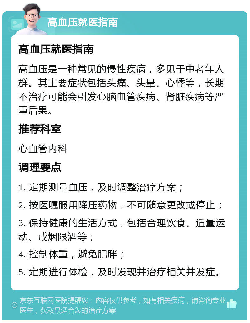 高血压就医指南 高血压就医指南 高血压是一种常见的慢性疾病，多见于中老年人群。其主要症状包括头痛、头晕、心悸等，长期不治疗可能会引发心脑血管疾病、肾脏疾病等严重后果。 推荐科室 心血管内科 调理要点 1. 定期测量血压，及时调整治疗方案； 2. 按医嘱服用降压药物，不可随意更改或停止； 3. 保持健康的生活方式，包括合理饮食、适量运动、戒烟限酒等； 4. 控制体重，避免肥胖； 5. 定期进行体检，及时发现并治疗相关并发症。