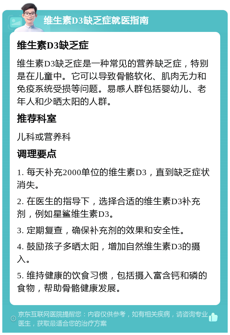 维生素D3缺乏症就医指南 维生素D3缺乏症 维生素D3缺乏症是一种常见的营养缺乏症，特别是在儿童中。它可以导致骨骼软化、肌肉无力和免疫系统受损等问题。易感人群包括婴幼儿、老年人和少晒太阳的人群。 推荐科室 儿科或营养科 调理要点 1. 每天补充2000单位的维生素D3，直到缺乏症状消失。 2. 在医生的指导下，选择合适的维生素D3补充剂，例如星鲨维生素D3。 3. 定期复查，确保补充剂的效果和安全性。 4. 鼓励孩子多晒太阳，增加自然维生素D3的摄入。 5. 维持健康的饮食习惯，包括摄入富含钙和磷的食物，帮助骨骼健康发展。