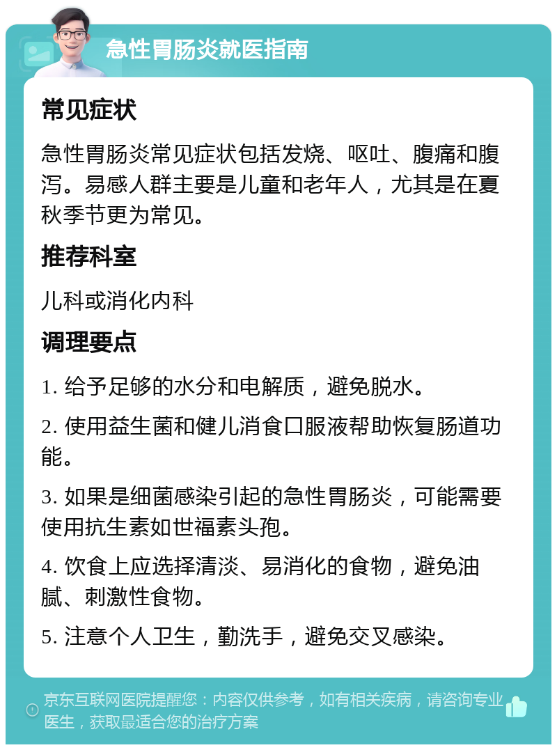 急性胃肠炎就医指南 常见症状 急性胃肠炎常见症状包括发烧、呕吐、腹痛和腹泻。易感人群主要是儿童和老年人，尤其是在夏秋季节更为常见。 推荐科室 儿科或消化内科 调理要点 1. 给予足够的水分和电解质，避免脱水。 2. 使用益生菌和健儿消食口服液帮助恢复肠道功能。 3. 如果是细菌感染引起的急性胃肠炎，可能需要使用抗生素如世福素头孢。 4. 饮食上应选择清淡、易消化的食物，避免油腻、刺激性食物。 5. 注意个人卫生，勤洗手，避免交叉感染。