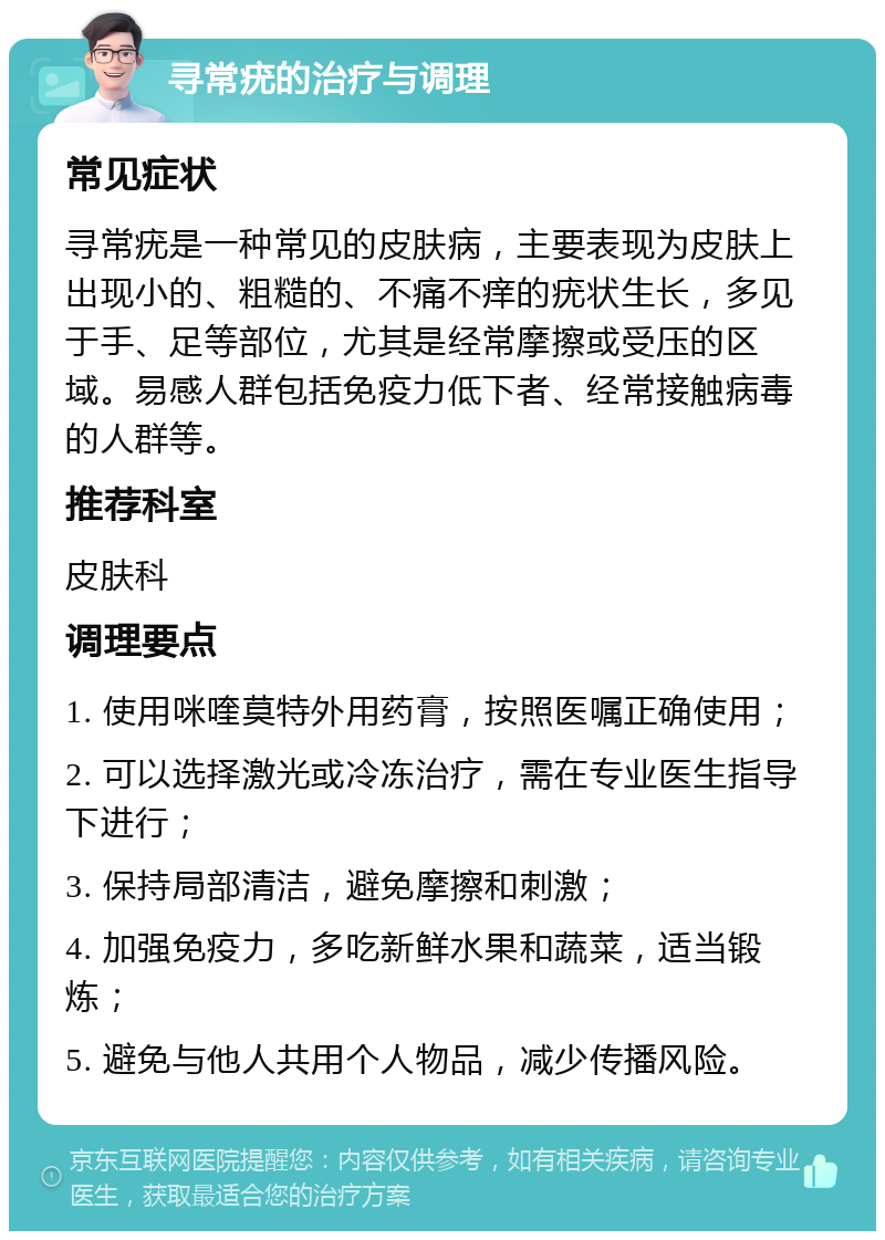 寻常疣的治疗与调理 常见症状 寻常疣是一种常见的皮肤病，主要表现为皮肤上出现小的、粗糙的、不痛不痒的疣状生长，多见于手、足等部位，尤其是经常摩擦或受压的区域。易感人群包括免疫力低下者、经常接触病毒的人群等。 推荐科室 皮肤科 调理要点 1. 使用咪喹莫特外用药膏，按照医嘱正确使用； 2. 可以选择激光或冷冻治疗，需在专业医生指导下进行； 3. 保持局部清洁，避免摩擦和刺激； 4. 加强免疫力，多吃新鲜水果和蔬菜，适当锻炼； 5. 避免与他人共用个人物品，减少传播风险。