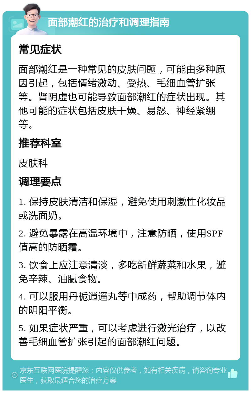 面部潮红的治疗和调理指南 常见症状 面部潮红是一种常见的皮肤问题，可能由多种原因引起，包括情绪激动、受热、毛细血管扩张等。肾阴虚也可能导致面部潮红的症状出现。其他可能的症状包括皮肤干燥、易怒、神经紧绷等。 推荐科室 皮肤科 调理要点 1. 保持皮肤清洁和保湿，避免使用刺激性化妆品或洗面奶。 2. 避免暴露在高温环境中，注意防晒，使用SPF值高的防晒霜。 3. 饮食上应注意清淡，多吃新鲜蔬菜和水果，避免辛辣、油腻食物。 4. 可以服用丹栀逍遥丸等中成药，帮助调节体内的阴阳平衡。 5. 如果症状严重，可以考虑进行激光治疗，以改善毛细血管扩张引起的面部潮红问题。