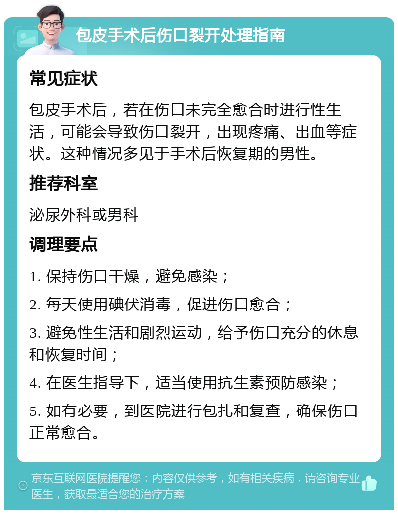 包皮手术后伤口裂开处理指南 常见症状 包皮手术后，若在伤口未完全愈合时进行性生活，可能会导致伤口裂开，出现疼痛、出血等症状。这种情况多见于手术后恢复期的男性。 推荐科室 泌尿外科或男科 调理要点 1. 保持伤口干燥，避免感染； 2. 每天使用碘伏消毒，促进伤口愈合； 3. 避免性生活和剧烈运动，给予伤口充分的休息和恢复时间； 4. 在医生指导下，适当使用抗生素预防感染； 5. 如有必要，到医院进行包扎和复查，确保伤口正常愈合。