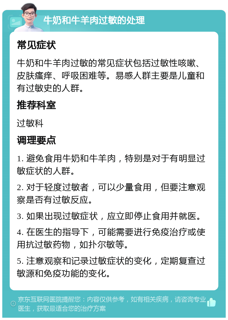 牛奶和牛羊肉过敏的处理 常见症状 牛奶和牛羊肉过敏的常见症状包括过敏性咳嗽、皮肤瘙痒、呼吸困难等。易感人群主要是儿童和有过敏史的人群。 推荐科室 过敏科 调理要点 1. 避免食用牛奶和牛羊肉，特别是对于有明显过敏症状的人群。 2. 对于轻度过敏者，可以少量食用，但要注意观察是否有过敏反应。 3. 如果出现过敏症状，应立即停止食用并就医。 4. 在医生的指导下，可能需要进行免疫治疗或使用抗过敏药物，如扑尔敏等。 5. 注意观察和记录过敏症状的变化，定期复查过敏源和免疫功能的变化。