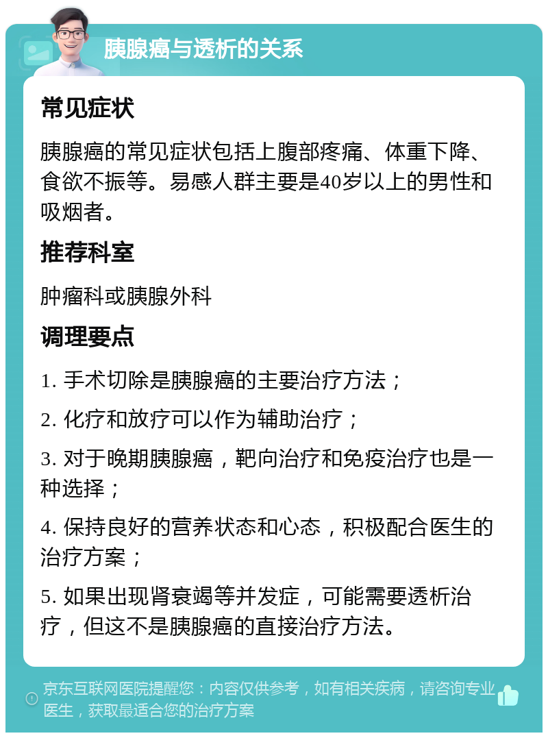 胰腺癌与透析的关系 常见症状 胰腺癌的常见症状包括上腹部疼痛、体重下降、食欲不振等。易感人群主要是40岁以上的男性和吸烟者。 推荐科室 肿瘤科或胰腺外科 调理要点 1. 手术切除是胰腺癌的主要治疗方法； 2. 化疗和放疗可以作为辅助治疗； 3. 对于晚期胰腺癌，靶向治疗和免疫治疗也是一种选择； 4. 保持良好的营养状态和心态，积极配合医生的治疗方案； 5. 如果出现肾衰竭等并发症，可能需要透析治疗，但这不是胰腺癌的直接治疗方法。