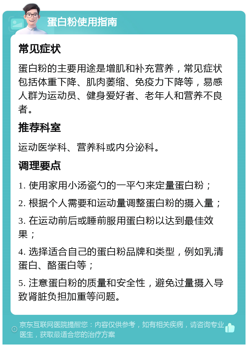 蛋白粉使用指南 常见症状 蛋白粉的主要用途是增肌和补充营养，常见症状包括体重下降、肌肉萎缩、免疫力下降等，易感人群为运动员、健身爱好者、老年人和营养不良者。 推荐科室 运动医学科、营养科或内分泌科。 调理要点 1. 使用家用小汤瓷勺的一平勺来定量蛋白粉； 2. 根据个人需要和运动量调整蛋白粉的摄入量； 3. 在运动前后或睡前服用蛋白粉以达到最佳效果； 4. 选择适合自己的蛋白粉品牌和类型，例如乳清蛋白、酪蛋白等； 5. 注意蛋白粉的质量和安全性，避免过量摄入导致肾脏负担加重等问题。