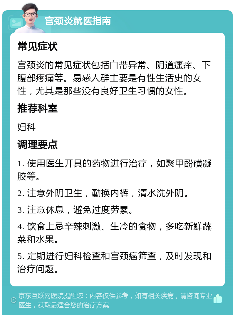 宫颈炎就医指南 常见症状 宫颈炎的常见症状包括白带异常、阴道瘙痒、下腹部疼痛等。易感人群主要是有性生活史的女性，尤其是那些没有良好卫生习惯的女性。 推荐科室 妇科 调理要点 1. 使用医生开具的药物进行治疗，如聚甲酚磺凝胶等。 2. 注意外阴卫生，勤换内裤，清水洗外阴。 3. 注意休息，避免过度劳累。 4. 饮食上忌辛辣刺激、生冷的食物，多吃新鲜蔬菜和水果。 5. 定期进行妇科检查和宫颈癌筛查，及时发现和治疗问题。