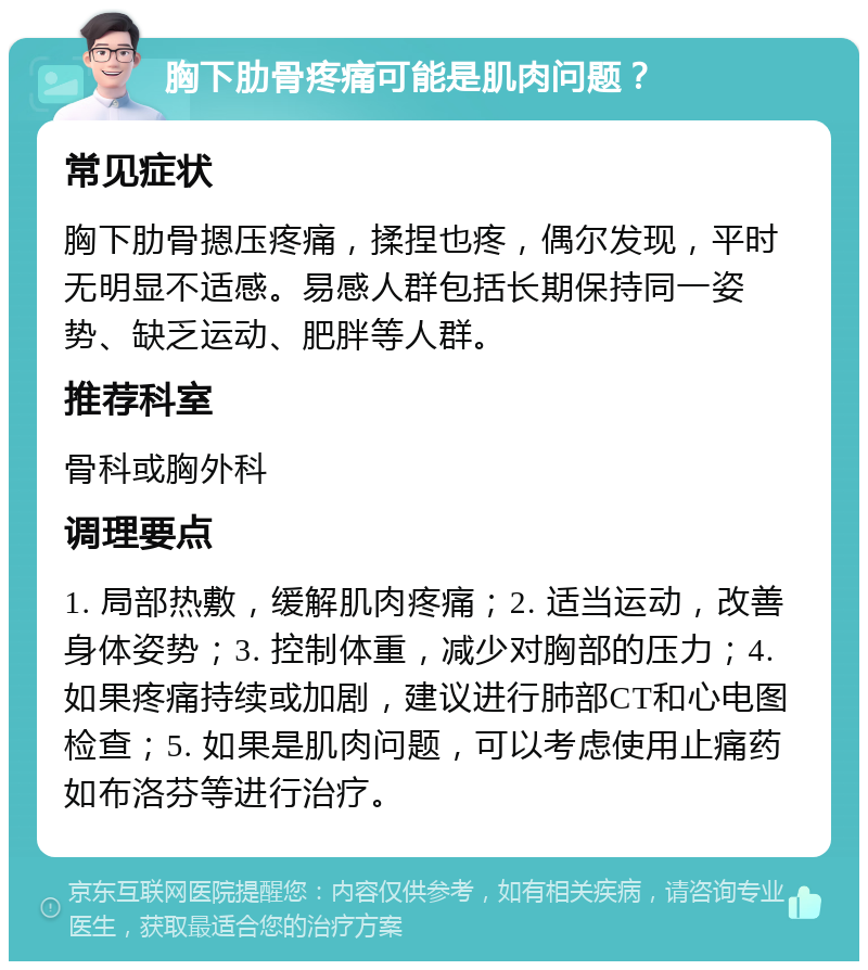 胸下肋骨疼痛可能是肌肉问题？ 常见症状 胸下肋骨摁压疼痛，揉捏也疼，偶尔发现，平时无明显不适感。易感人群包括长期保持同一姿势、缺乏运动、肥胖等人群。 推荐科室 骨科或胸外科 调理要点 1. 局部热敷，缓解肌肉疼痛；2. 适当运动，改善身体姿势；3. 控制体重，减少对胸部的压力；4. 如果疼痛持续或加剧，建议进行肺部CT和心电图检查；5. 如果是肌肉问题，可以考虑使用止痛药如布洛芬等进行治疗。