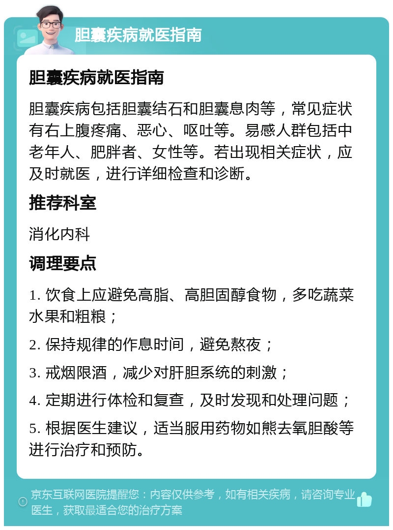 胆囊疾病就医指南 胆囊疾病就医指南 胆囊疾病包括胆囊结石和胆囊息肉等，常见症状有右上腹疼痛、恶心、呕吐等。易感人群包括中老年人、肥胖者、女性等。若出现相关症状，应及时就医，进行详细检查和诊断。 推荐科室 消化内科 调理要点 1. 饮食上应避免高脂、高胆固醇食物，多吃蔬菜水果和粗粮； 2. 保持规律的作息时间，避免熬夜； 3. 戒烟限酒，减少对肝胆系统的刺激； 4. 定期进行体检和复查，及时发现和处理问题； 5. 根据医生建议，适当服用药物如熊去氧胆酸等进行治疗和预防。