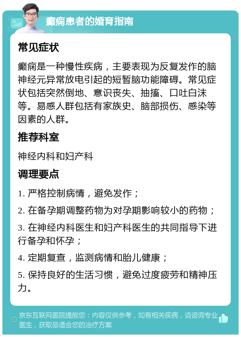 癫痫患者的婚育指南 常见症状 癫痫是一种慢性疾病，主要表现为反复发作的脑神经元异常放电引起的短暂脑功能障碍。常见症状包括突然倒地、意识丧失、抽搐、口吐白沫等。易感人群包括有家族史、脑部损伤、感染等因素的人群。 推荐科室 神经内科和妇产科 调理要点 1. 严格控制病情，避免发作； 2. 在备孕期调整药物为对孕期影响较小的药物； 3. 在神经内科医生和妇产科医生的共同指导下进行备孕和怀孕； 4. 定期复查，监测病情和胎儿健康； 5. 保持良好的生活习惯，避免过度疲劳和精神压力。