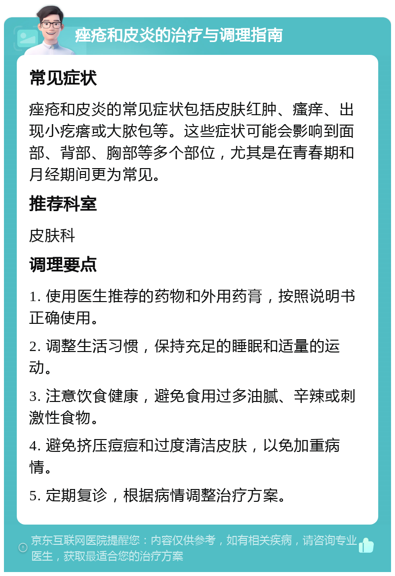 痤疮和皮炎的治疗与调理指南 常见症状 痤疮和皮炎的常见症状包括皮肤红肿、瘙痒、出现小疙瘩或大脓包等。这些症状可能会影响到面部、背部、胸部等多个部位，尤其是在青春期和月经期间更为常见。 推荐科室 皮肤科 调理要点 1. 使用医生推荐的药物和外用药膏，按照说明书正确使用。 2. 调整生活习惯，保持充足的睡眠和适量的运动。 3. 注意饮食健康，避免食用过多油腻、辛辣或刺激性食物。 4. 避免挤压痘痘和过度清洁皮肤，以免加重病情。 5. 定期复诊，根据病情调整治疗方案。