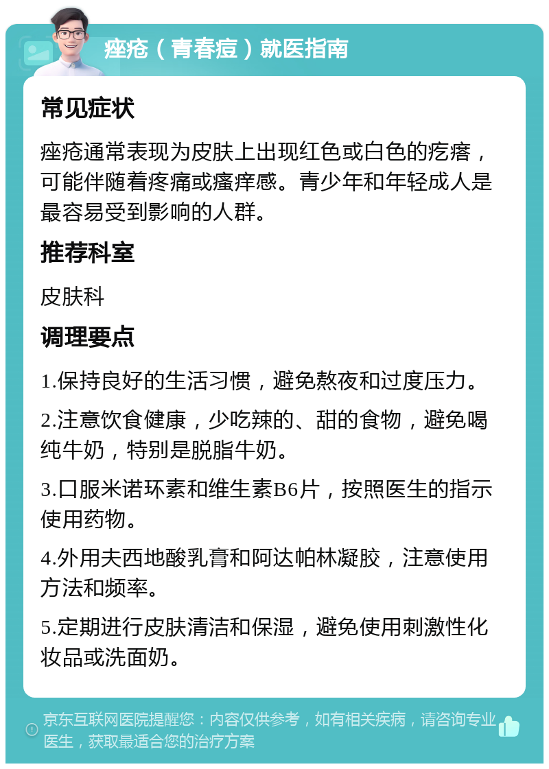 痤疮（青春痘）就医指南 常见症状 痤疮通常表现为皮肤上出现红色或白色的疙瘩，可能伴随着疼痛或瘙痒感。青少年和年轻成人是最容易受到影响的人群。 推荐科室 皮肤科 调理要点 1.保持良好的生活习惯，避免熬夜和过度压力。 2.注意饮食健康，少吃辣的、甜的食物，避免喝纯牛奶，特别是脱脂牛奶。 3.口服米诺环素和维生素B6片，按照医生的指示使用药物。 4.外用夫西地酸乳膏和阿达帕林凝胶，注意使用方法和频率。 5.定期进行皮肤清洁和保湿，避免使用刺激性化妆品或洗面奶。