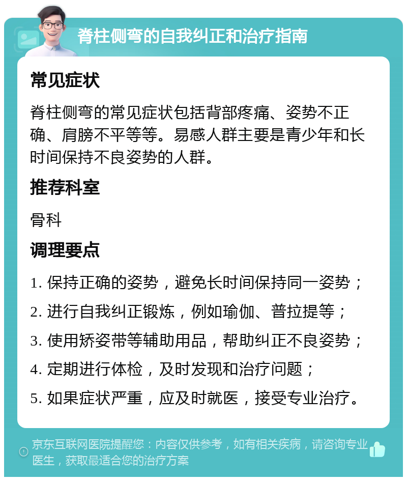 脊柱侧弯的自我纠正和治疗指南 常见症状 脊柱侧弯的常见症状包括背部疼痛、姿势不正确、肩膀不平等等。易感人群主要是青少年和长时间保持不良姿势的人群。 推荐科室 骨科 调理要点 1. 保持正确的姿势，避免长时间保持同一姿势； 2. 进行自我纠正锻炼，例如瑜伽、普拉提等； 3. 使用矫姿带等辅助用品，帮助纠正不良姿势； 4. 定期进行体检，及时发现和治疗问题； 5. 如果症状严重，应及时就医，接受专业治疗。