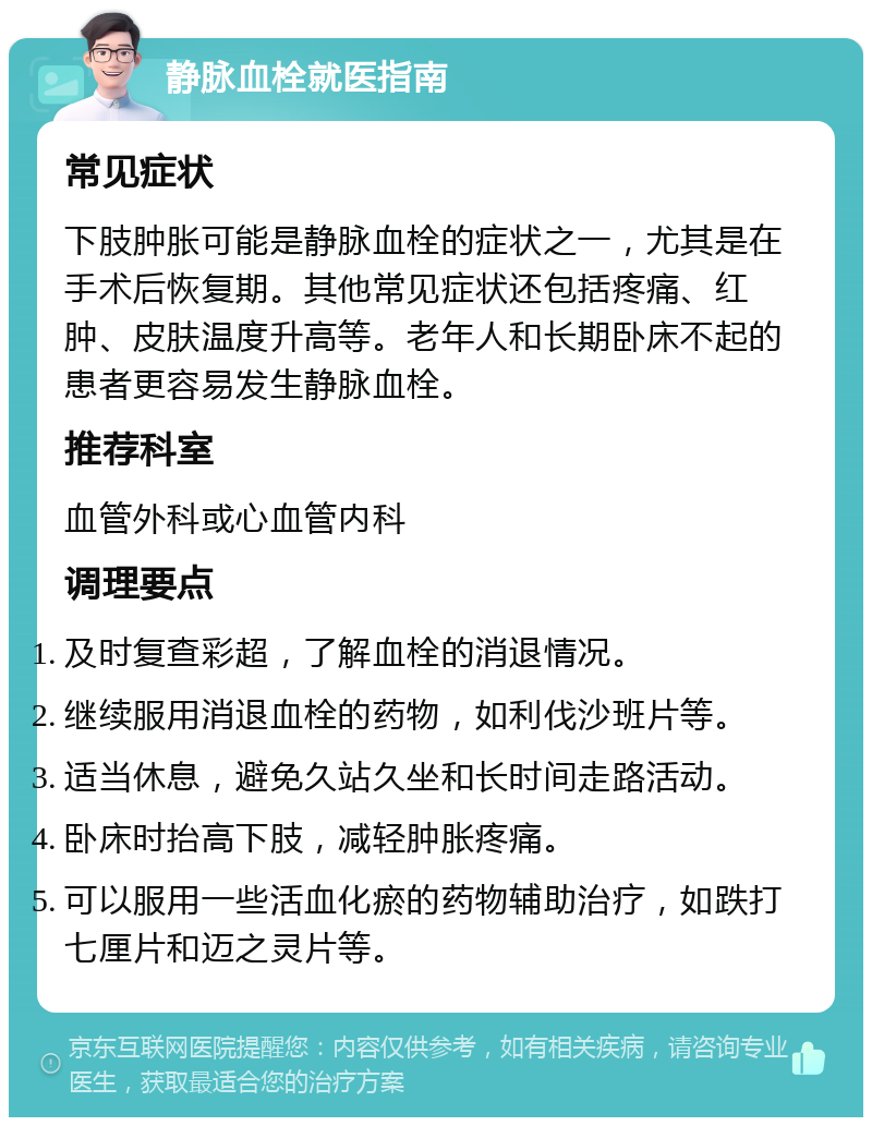 静脉血栓就医指南 常见症状 下肢肿胀可能是静脉血栓的症状之一，尤其是在手术后恢复期。其他常见症状还包括疼痛、红肿、皮肤温度升高等。老年人和长期卧床不起的患者更容易发生静脉血栓。 推荐科室 血管外科或心血管内科 调理要点 及时复查彩超，了解血栓的消退情况。 继续服用消退血栓的药物，如利伐沙班片等。 适当休息，避免久站久坐和长时间走路活动。 卧床时抬高下肢，减轻肿胀疼痛。 可以服用一些活血化瘀的药物辅助治疗，如跌打七厘片和迈之灵片等。