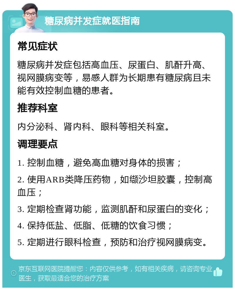 糖尿病并发症就医指南 常见症状 糖尿病并发症包括高血压、尿蛋白、肌酐升高、视网膜病变等，易感人群为长期患有糖尿病且未能有效控制血糖的患者。 推荐科室 内分泌科、肾内科、眼科等相关科室。 调理要点 1. 控制血糖，避免高血糖对身体的损害； 2. 使用ARB类降压药物，如缬沙坦胶囊，控制高血压； 3. 定期检查肾功能，监测肌酐和尿蛋白的变化； 4. 保持低盐、低脂、低糖的饮食习惯； 5. 定期进行眼科检查，预防和治疗视网膜病变。