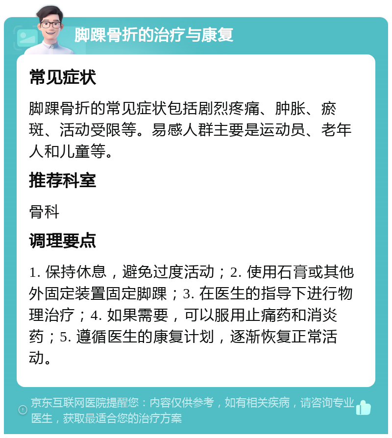 脚踝骨折的治疗与康复 常见症状 脚踝骨折的常见症状包括剧烈疼痛、肿胀、瘀斑、活动受限等。易感人群主要是运动员、老年人和儿童等。 推荐科室 骨科 调理要点 1. 保持休息，避免过度活动；2. 使用石膏或其他外固定装置固定脚踝；3. 在医生的指导下进行物理治疗；4. 如果需要，可以服用止痛药和消炎药；5. 遵循医生的康复计划，逐渐恢复正常活动。