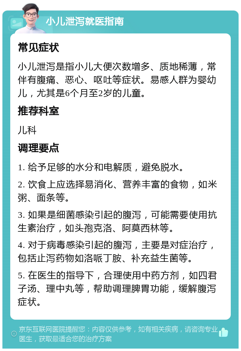 小儿泄泻就医指南 常见症状 小儿泄泻是指小儿大便次数增多、质地稀薄，常伴有腹痛、恶心、呕吐等症状。易感人群为婴幼儿，尤其是6个月至2岁的儿童。 推荐科室 儿科 调理要点 1. 给予足够的水分和电解质，避免脱水。 2. 饮食上应选择易消化、营养丰富的食物，如米粥、面条等。 3. 如果是细菌感染引起的腹泻，可能需要使用抗生素治疗，如头孢克洛、阿莫西林等。 4. 对于病毒感染引起的腹泻，主要是对症治疗，包括止泻药物如洛哌丁胺、补充益生菌等。 5. 在医生的指导下，合理使用中药方剂，如四君子汤、理中丸等，帮助调理脾胃功能，缓解腹泻症状。