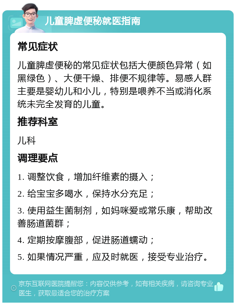 儿童脾虚便秘就医指南 常见症状 儿童脾虚便秘的常见症状包括大便颜色异常（如黑绿色）、大便干燥、排便不规律等。易感人群主要是婴幼儿和小儿，特别是喂养不当或消化系统未完全发育的儿童。 推荐科室 儿科 调理要点 1. 调整饮食，增加纤维素的摄入； 2. 给宝宝多喝水，保持水分充足； 3. 使用益生菌制剂，如妈咪爱或常乐康，帮助改善肠道菌群； 4. 定期按摩腹部，促进肠道蠕动； 5. 如果情况严重，应及时就医，接受专业治疗。