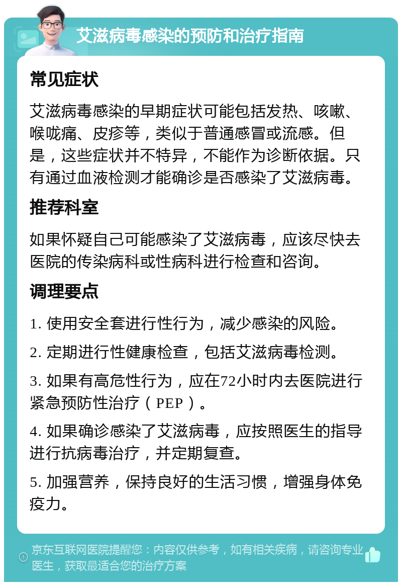 艾滋病毒感染的预防和治疗指南 常见症状 艾滋病毒感染的早期症状可能包括发热、咳嗽、喉咙痛、皮疹等，类似于普通感冒或流感。但是，这些症状并不特异，不能作为诊断依据。只有通过血液检测才能确诊是否感染了艾滋病毒。 推荐科室 如果怀疑自己可能感染了艾滋病毒，应该尽快去医院的传染病科或性病科进行检查和咨询。 调理要点 1. 使用安全套进行性行为，减少感染的风险。 2. 定期进行性健康检查，包括艾滋病毒检测。 3. 如果有高危性行为，应在72小时内去医院进行紧急预防性治疗（PEP）。 4. 如果确诊感染了艾滋病毒，应按照医生的指导进行抗病毒治疗，并定期复查。 5. 加强营养，保持良好的生活习惯，增强身体免疫力。