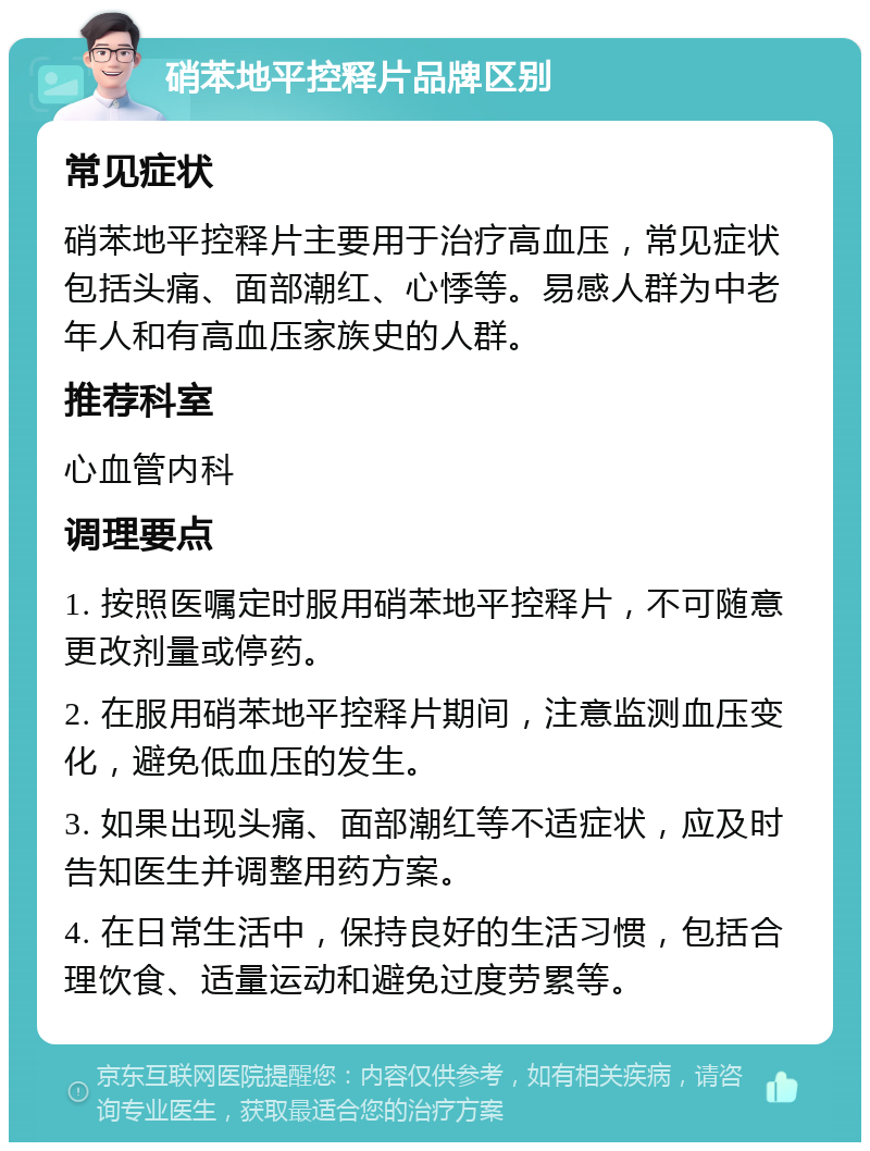 硝苯地平控释片品牌区别 常见症状 硝苯地平控释片主要用于治疗高血压，常见症状包括头痛、面部潮红、心悸等。易感人群为中老年人和有高血压家族史的人群。 推荐科室 心血管内科 调理要点 1. 按照医嘱定时服用硝苯地平控释片，不可随意更改剂量或停药。 2. 在服用硝苯地平控释片期间，注意监测血压变化，避免低血压的发生。 3. 如果出现头痛、面部潮红等不适症状，应及时告知医生并调整用药方案。 4. 在日常生活中，保持良好的生活习惯，包括合理饮食、适量运动和避免过度劳累等。