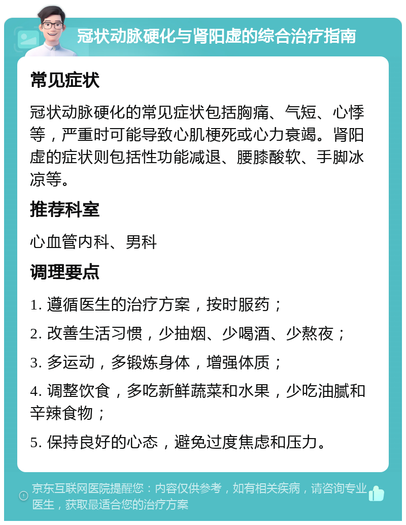 冠状动脉硬化与肾阳虚的综合治疗指南 常见症状 冠状动脉硬化的常见症状包括胸痛、气短、心悸等，严重时可能导致心肌梗死或心力衰竭。肾阳虚的症状则包括性功能减退、腰膝酸软、手脚冰凉等。 推荐科室 心血管内科、男科 调理要点 1. 遵循医生的治疗方案，按时服药； 2. 改善生活习惯，少抽烟、少喝酒、少熬夜； 3. 多运动，多锻炼身体，增强体质； 4. 调整饮食，多吃新鲜蔬菜和水果，少吃油腻和辛辣食物； 5. 保持良好的心态，避免过度焦虑和压力。