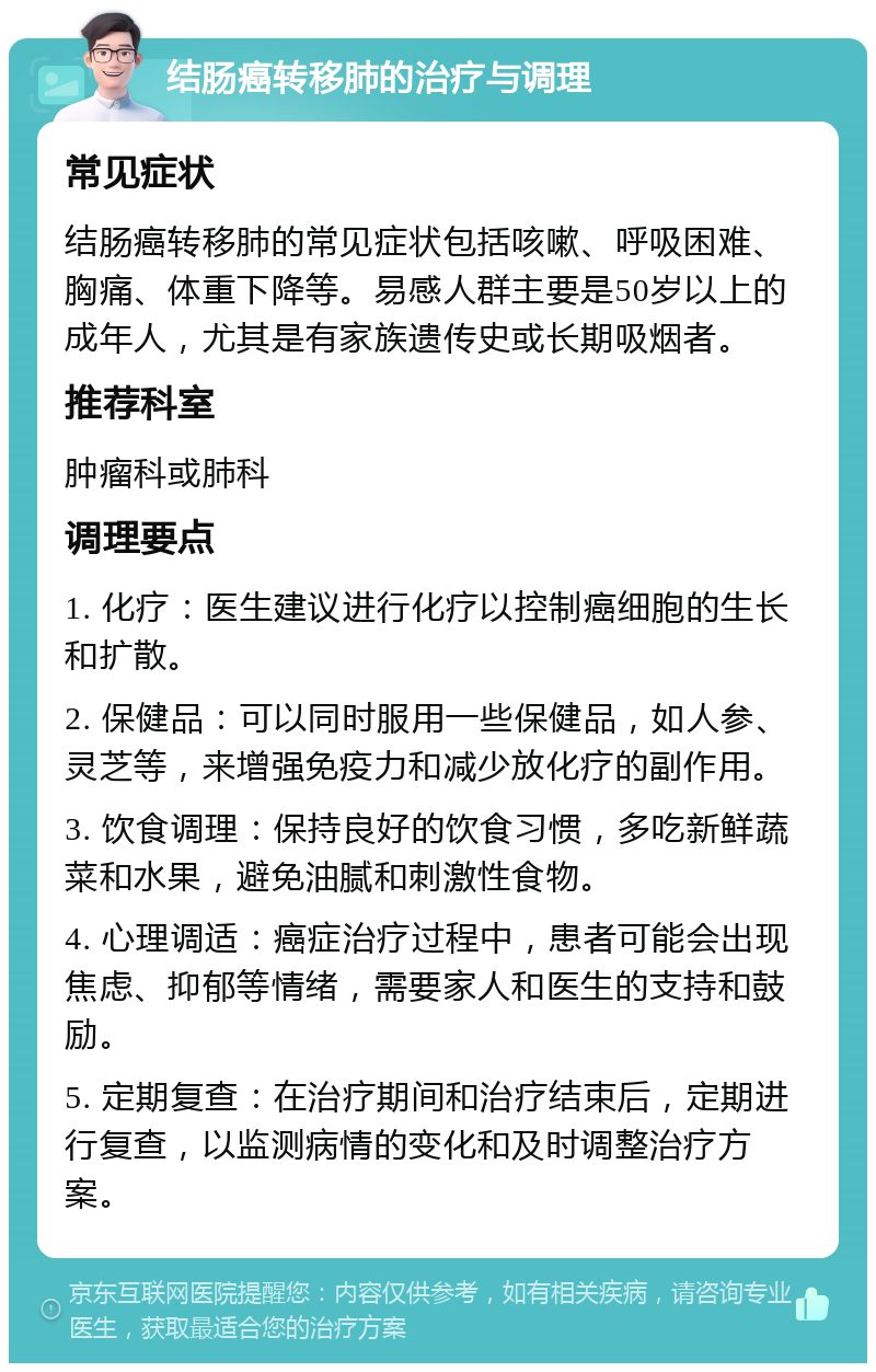 结肠癌转移肺的治疗与调理 常见症状 结肠癌转移肺的常见症状包括咳嗽、呼吸困难、胸痛、体重下降等。易感人群主要是50岁以上的成年人，尤其是有家族遗传史或长期吸烟者。 推荐科室 肿瘤科或肺科 调理要点 1. 化疗：医生建议进行化疗以控制癌细胞的生长和扩散。 2. 保健品：可以同时服用一些保健品，如人参、灵芝等，来增强免疫力和减少放化疗的副作用。 3. 饮食调理：保持良好的饮食习惯，多吃新鲜蔬菜和水果，避免油腻和刺激性食物。 4. 心理调适：癌症治疗过程中，患者可能会出现焦虑、抑郁等情绪，需要家人和医生的支持和鼓励。 5. 定期复查：在治疗期间和治疗结束后，定期进行复查，以监测病情的变化和及时调整治疗方案。