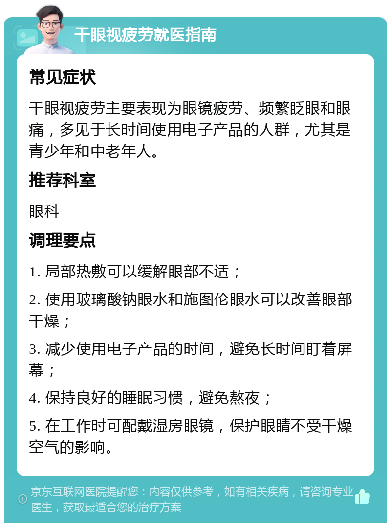 干眼视疲劳就医指南 常见症状 干眼视疲劳主要表现为眼镜疲劳、频繁眨眼和眼痛，多见于长时间使用电子产品的人群，尤其是青少年和中老年人。 推荐科室 眼科 调理要点 1. 局部热敷可以缓解眼部不适； 2. 使用玻璃酸钠眼水和施图伦眼水可以改善眼部干燥； 3. 减少使用电子产品的时间，避免长时间盯着屏幕； 4. 保持良好的睡眠习惯，避免熬夜； 5. 在工作时可配戴湿房眼镜，保护眼睛不受干燥空气的影响。