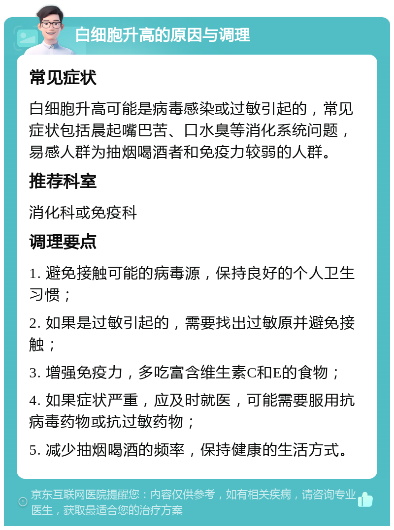 白细胞升高的原因与调理 常见症状 白细胞升高可能是病毒感染或过敏引起的，常见症状包括晨起嘴巴苦、口水臭等消化系统问题，易感人群为抽烟喝酒者和免疫力较弱的人群。 推荐科室 消化科或免疫科 调理要点 1. 避免接触可能的病毒源，保持良好的个人卫生习惯； 2. 如果是过敏引起的，需要找出过敏原并避免接触； 3. 增强免疫力，多吃富含维生素C和E的食物； 4. 如果症状严重，应及时就医，可能需要服用抗病毒药物或抗过敏药物； 5. 减少抽烟喝酒的频率，保持健康的生活方式。