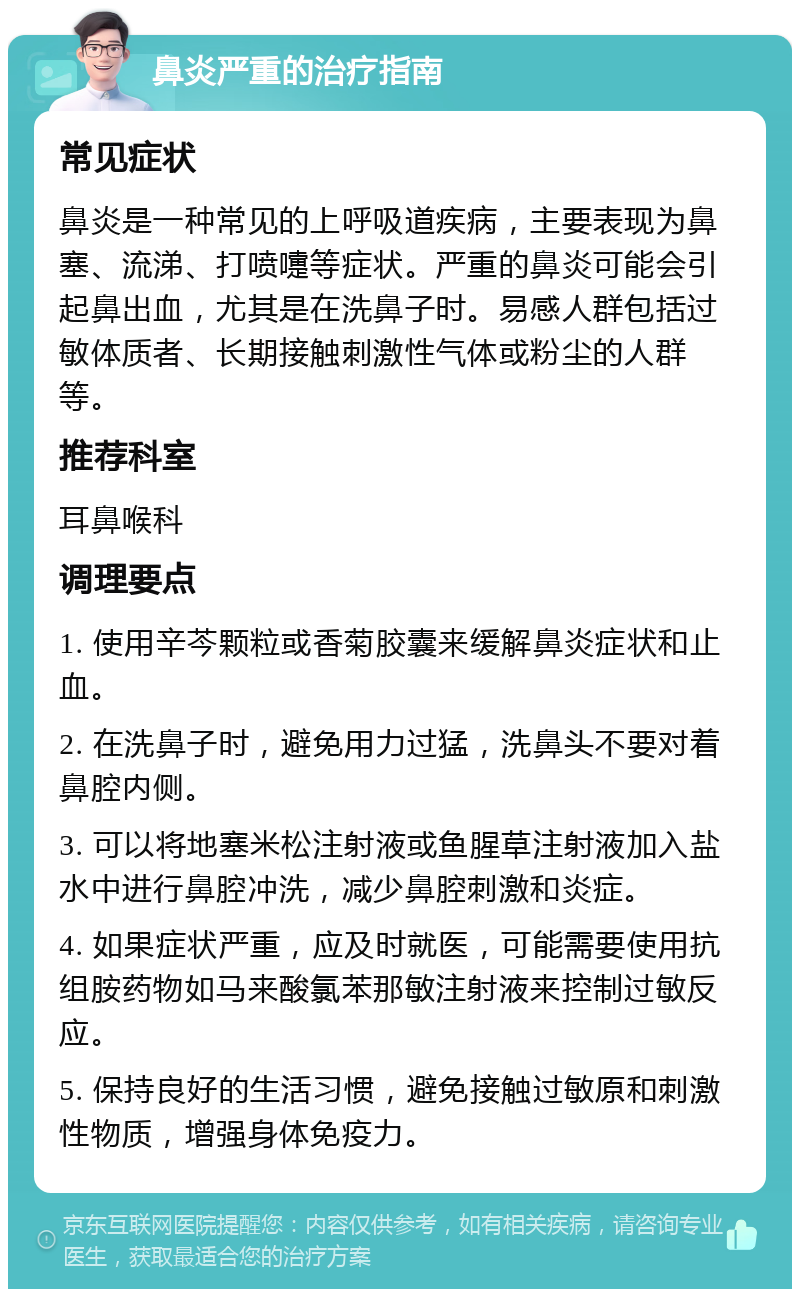 鼻炎严重的治疗指南 常见症状 鼻炎是一种常见的上呼吸道疾病，主要表现为鼻塞、流涕、打喷嚏等症状。严重的鼻炎可能会引起鼻出血，尤其是在洗鼻子时。易感人群包括过敏体质者、长期接触刺激性气体或粉尘的人群等。 推荐科室 耳鼻喉科 调理要点 1. 使用辛芩颗粒或香菊胶囊来缓解鼻炎症状和止血。 2. 在洗鼻子时，避免用力过猛，洗鼻头不要对着鼻腔内侧。 3. 可以将地塞米松注射液或鱼腥草注射液加入盐水中进行鼻腔冲洗，减少鼻腔刺激和炎症。 4. 如果症状严重，应及时就医，可能需要使用抗组胺药物如马来酸氯苯那敏注射液来控制过敏反应。 5. 保持良好的生活习惯，避免接触过敏原和刺激性物质，增强身体免疫力。