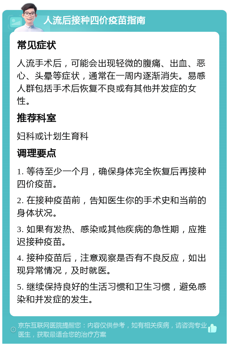 人流后接种四价疫苗指南 常见症状 人流手术后，可能会出现轻微的腹痛、出血、恶心、头晕等症状，通常在一周内逐渐消失。易感人群包括手术后恢复不良或有其他并发症的女性。 推荐科室 妇科或计划生育科 调理要点 1. 等待至少一个月，确保身体完全恢复后再接种四价疫苗。 2. 在接种疫苗前，告知医生你的手术史和当前的身体状况。 3. 如果有发热、感染或其他疾病的急性期，应推迟接种疫苗。 4. 接种疫苗后，注意观察是否有不良反应，如出现异常情况，及时就医。 5. 继续保持良好的生活习惯和卫生习惯，避免感染和并发症的发生。