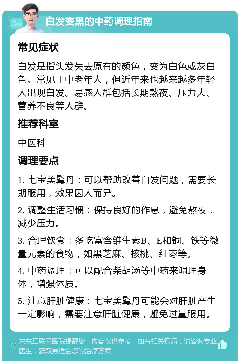 白发变黑的中药调理指南 常见症状 白发是指头发失去原有的颜色，变为白色或灰白色。常见于中老年人，但近年来也越来越多年轻人出现白发。易感人群包括长期熬夜、压力大、营养不良等人群。 推荐科室 中医科 调理要点 1. 七宝美髯丹：可以帮助改善白发问题，需要长期服用，效果因人而异。 2. 调整生活习惯：保持良好的作息，避免熬夜，减少压力。 3. 合理饮食：多吃富含维生素B、E和铜、铁等微量元素的食物，如黑芝麻、核桃、红枣等。 4. 中药调理：可以配合柴胡汤等中药来调理身体，增强体质。 5. 注意肝脏健康：七宝美髯丹可能会对肝脏产生一定影响，需要注意肝脏健康，避免过量服用。