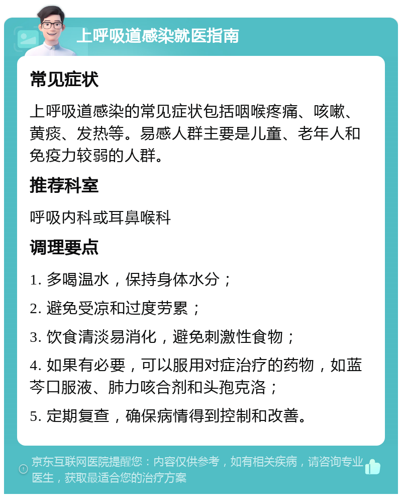 上呼吸道感染就医指南 常见症状 上呼吸道感染的常见症状包括咽喉疼痛、咳嗽、黄痰、发热等。易感人群主要是儿童、老年人和免疫力较弱的人群。 推荐科室 呼吸内科或耳鼻喉科 调理要点 1. 多喝温水，保持身体水分； 2. 避免受凉和过度劳累； 3. 饮食清淡易消化，避免刺激性食物； 4. 如果有必要，可以服用对症治疗的药物，如蓝芩口服液、肺力咳合剂和头孢克洛； 5. 定期复查，确保病情得到控制和改善。