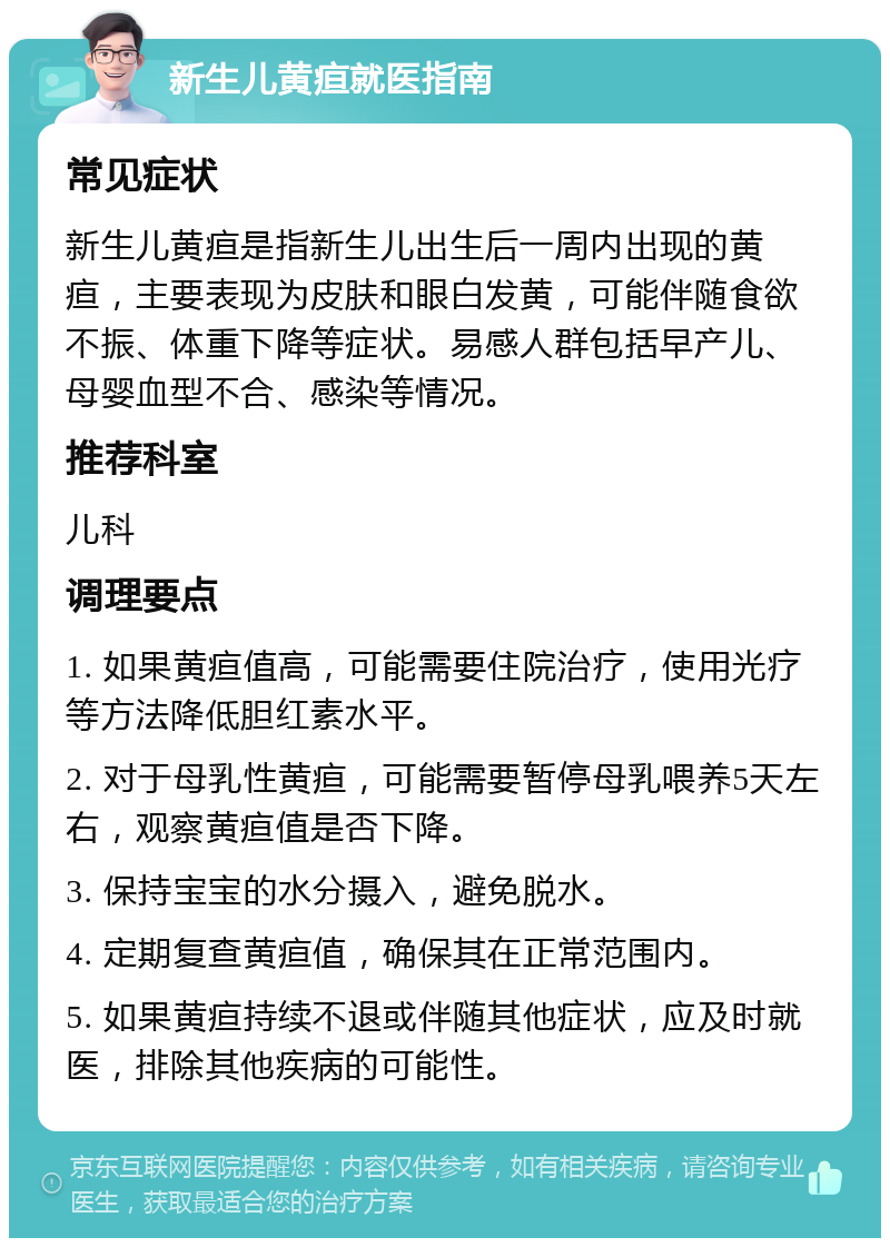 新生儿黄疸就医指南 常见症状 新生儿黄疸是指新生儿出生后一周内出现的黄疸，主要表现为皮肤和眼白发黄，可能伴随食欲不振、体重下降等症状。易感人群包括早产儿、母婴血型不合、感染等情况。 推荐科室 儿科 调理要点 1. 如果黄疸值高，可能需要住院治疗，使用光疗等方法降低胆红素水平。 2. 对于母乳性黄疸，可能需要暂停母乳喂养5天左右，观察黄疸值是否下降。 3. 保持宝宝的水分摄入，避免脱水。 4. 定期复查黄疸值，确保其在正常范围内。 5. 如果黄疸持续不退或伴随其他症状，应及时就医，排除其他疾病的可能性。