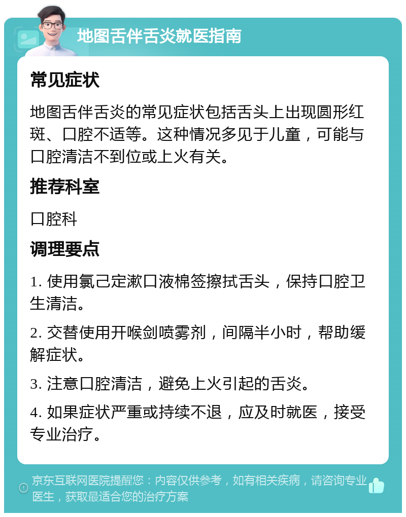 地图舌伴舌炎就医指南 常见症状 地图舌伴舌炎的常见症状包括舌头上出现圆形红斑、口腔不适等。这种情况多见于儿童，可能与口腔清洁不到位或上火有关。 推荐科室 口腔科 调理要点 1. 使用氯己定漱口液棉签擦拭舌头，保持口腔卫生清洁。 2. 交替使用开喉剑喷雾剂，间隔半小时，帮助缓解症状。 3. 注意口腔清洁，避免上火引起的舌炎。 4. 如果症状严重或持续不退，应及时就医，接受专业治疗。