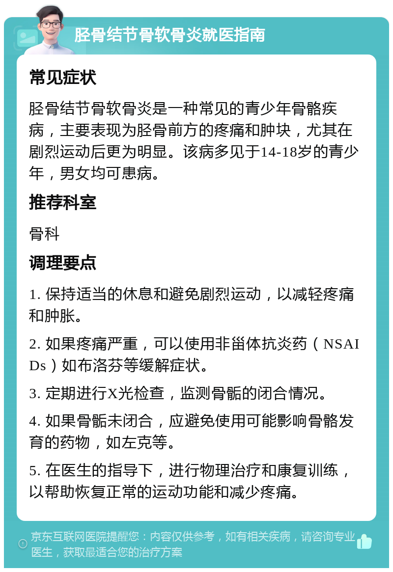 胫骨结节骨软骨炎就医指南 常见症状 胫骨结节骨软骨炎是一种常见的青少年骨骼疾病，主要表现为胫骨前方的疼痛和肿块，尤其在剧烈运动后更为明显。该病多见于14-18岁的青少年，男女均可患病。 推荐科室 骨科 调理要点 1. 保持适当的休息和避免剧烈运动，以减轻疼痛和肿胀。 2. 如果疼痛严重，可以使用非甾体抗炎药（NSAIDs）如布洛芬等缓解症状。 3. 定期进行X光检查，监测骨骺的闭合情况。 4. 如果骨骺未闭合，应避免使用可能影响骨骼发育的药物，如左克等。 5. 在医生的指导下，进行物理治疗和康复训练，以帮助恢复正常的运动功能和减少疼痛。