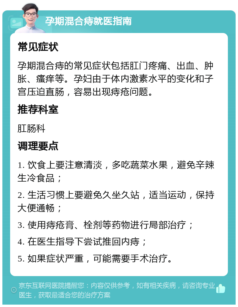 孕期混合痔就医指南 常见症状 孕期混合痔的常见症状包括肛门疼痛、出血、肿胀、瘙痒等。孕妇由于体内激素水平的变化和子宫压迫直肠，容易出现痔疮问题。 推荐科室 肛肠科 调理要点 1. 饮食上要注意清淡，多吃蔬菜水果，避免辛辣生冷食品； 2. 生活习惯上要避免久坐久站，适当运动，保持大便通畅； 3. 使用痔疮膏、栓剂等药物进行局部治疗； 4. 在医生指导下尝试推回内痔； 5. 如果症状严重，可能需要手术治疗。