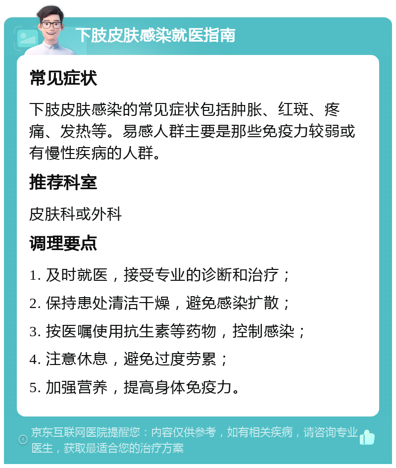 下肢皮肤感染就医指南 常见症状 下肢皮肤感染的常见症状包括肿胀、红斑、疼痛、发热等。易感人群主要是那些免疫力较弱或有慢性疾病的人群。 推荐科室 皮肤科或外科 调理要点 1. 及时就医，接受专业的诊断和治疗； 2. 保持患处清洁干燥，避免感染扩散； 3. 按医嘱使用抗生素等药物，控制感染； 4. 注意休息，避免过度劳累； 5. 加强营养，提高身体免疫力。