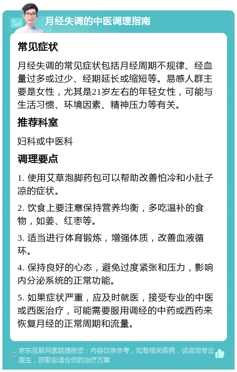 月经失调的中医调理指南 常见症状 月经失调的常见症状包括月经周期不规律、经血量过多或过少、经期延长或缩短等。易感人群主要是女性，尤其是21岁左右的年轻女性，可能与生活习惯、环境因素、精神压力等有关。 推荐科室 妇科或中医科 调理要点 1. 使用艾草泡脚药包可以帮助改善怕冷和小肚子凉的症状。 2. 饮食上要注意保持营养均衡，多吃温补的食物，如姜、红枣等。 3. 适当进行体育锻炼，增强体质，改善血液循环。 4. 保持良好的心态，避免过度紧张和压力，影响内分泌系统的正常功能。 5. 如果症状严重，应及时就医，接受专业的中医或西医治疗，可能需要服用调经的中药或西药来恢复月经的正常周期和流量。