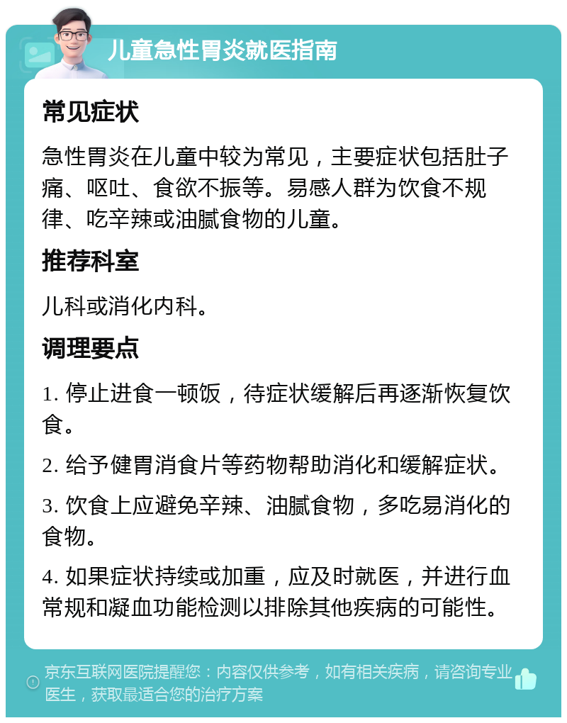 儿童急性胃炎就医指南 常见症状 急性胃炎在儿童中较为常见，主要症状包括肚子痛、呕吐、食欲不振等。易感人群为饮食不规律、吃辛辣或油腻食物的儿童。 推荐科室 儿科或消化内科。 调理要点 1. 停止进食一顿饭，待症状缓解后再逐渐恢复饮食。 2. 给予健胃消食片等药物帮助消化和缓解症状。 3. 饮食上应避免辛辣、油腻食物，多吃易消化的食物。 4. 如果症状持续或加重，应及时就医，并进行血常规和凝血功能检测以排除其他疾病的可能性。