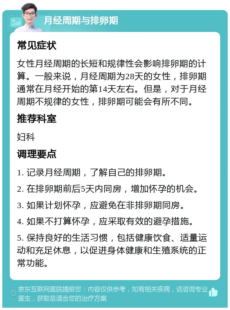 月经周期与排卵期 常见症状 女性月经周期的长短和规律性会影响排卵期的计算。一般来说，月经周期为28天的女性，排卵期通常在月经开始的第14天左右。但是，对于月经周期不规律的女性，排卵期可能会有所不同。 推荐科室 妇科 调理要点 1. 记录月经周期，了解自己的排卵期。 2. 在排卵期前后5天内同房，增加怀孕的机会。 3. 如果计划怀孕，应避免在非排卵期同房。 4. 如果不打算怀孕，应采取有效的避孕措施。 5. 保持良好的生活习惯，包括健康饮食、适量运动和充足休息，以促进身体健康和生殖系统的正常功能。