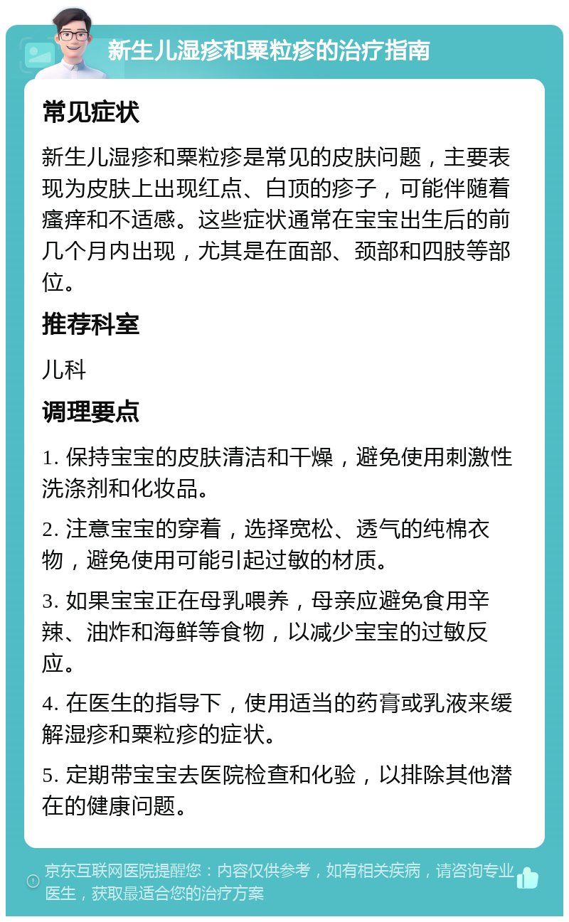 新生儿湿疹和粟粒疹的治疗指南 常见症状 新生儿湿疹和粟粒疹是常见的皮肤问题，主要表现为皮肤上出现红点、白顶的疹子，可能伴随着瘙痒和不适感。这些症状通常在宝宝出生后的前几个月内出现，尤其是在面部、颈部和四肢等部位。 推荐科室 儿科 调理要点 1. 保持宝宝的皮肤清洁和干燥，避免使用刺激性洗涤剂和化妆品。 2. 注意宝宝的穿着，选择宽松、透气的纯棉衣物，避免使用可能引起过敏的材质。 3. 如果宝宝正在母乳喂养，母亲应避免食用辛辣、油炸和海鲜等食物，以减少宝宝的过敏反应。 4. 在医生的指导下，使用适当的药膏或乳液来缓解湿疹和粟粒疹的症状。 5. 定期带宝宝去医院检查和化验，以排除其他潜在的健康问题。